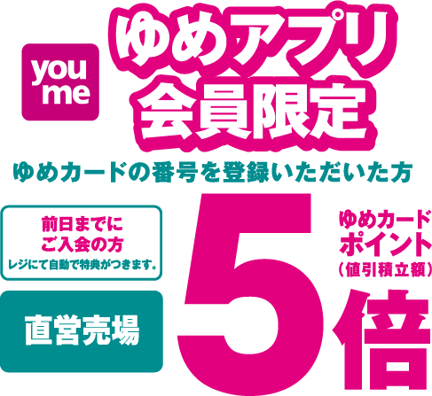 ゆめアプリ会員限定 ゆめカードの番号をご登録いただいた方 前日までにご入会の方 レジにて自動で特典がつきます。 直営売場 ゆめカードポイント（値引積立額）5倍
