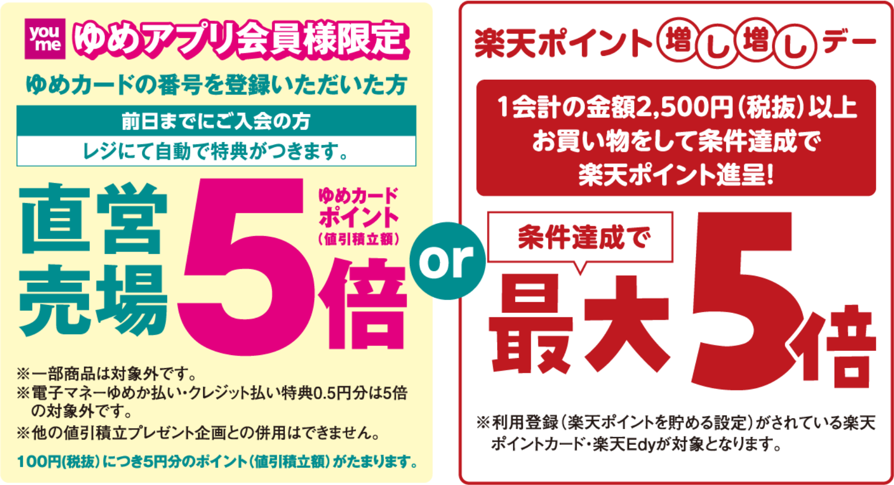 ゆめアプリ会員様限定 ゆめカードの番号を登録いただいた方 前日までにご入会の方 レジにて自動で特典がつきます。 直営売場 ゆめカードポイント(値引積立額)5倍 ※一部商品は対象外です。※電子マネーゆめか払い・クレジット払い・特典0.5円分は5倍の対象外です。※他の値引積立プレゼント企画との併用はできません。 100円(税抜)につき5円分のポイント(値引積立額)がたまります。 もしくは [楽天ポイント増し増しデー]1会計の金額2,500円(税抜)以上お買い物をして条件達成で楽天ポイント進呈! 条件達成で最大5倍 ※利用登録(楽天ポイントを貯める設定)がされている楽天ポイントカード・楽天Edyが対象となります。